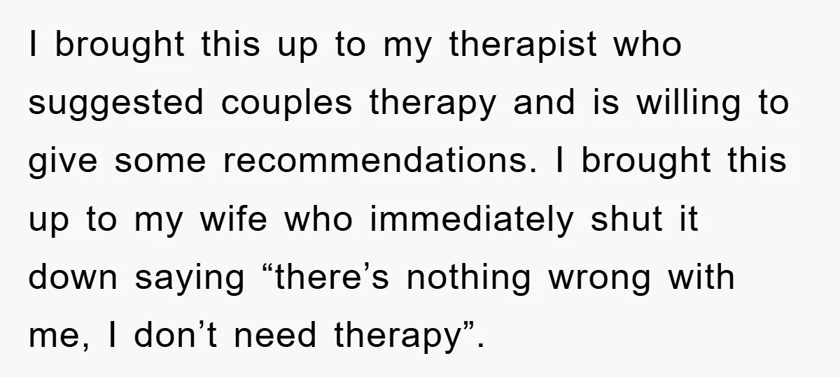 I brought this up to my therapist who suggested couples therapy and is willing to give some recommendations. I brought this up to my wife who immediately shut it down...