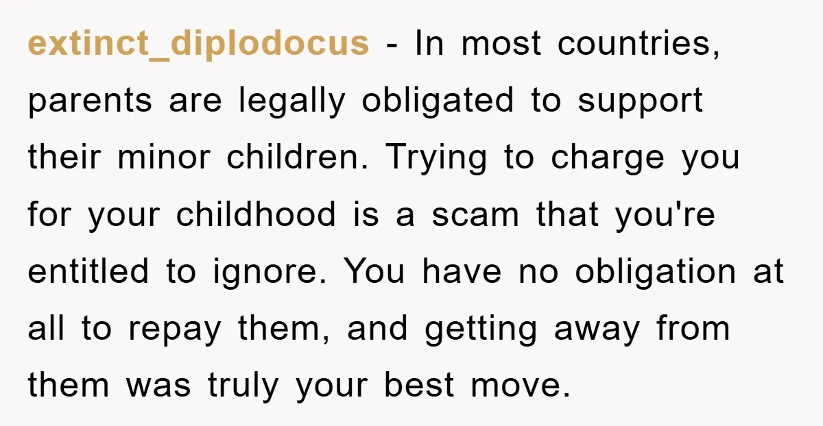 extinct_diplodocus − In most countries, parents are legally obligated to support their minor children. Trying to charge you for your childhood is a scam that you're entitled to ignore. You...