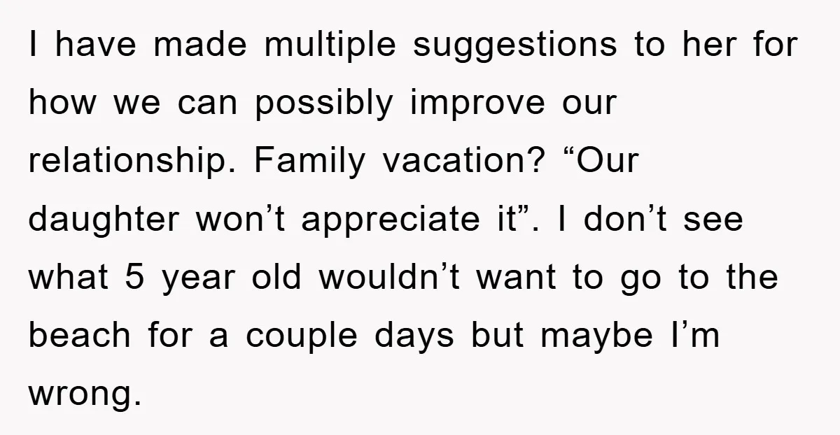 I have made multiple suggestions to her for how we can possibly improve our relationship. Family vacation? “Our daughter won’t appreciate it”. I don’t see what 5 year old wouldn’t...