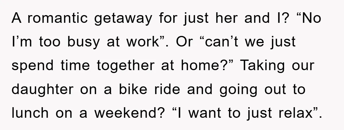 A romantic getaway for just her and I? “No I’m too busy at work”. Or “can’t we just spend time together at home?” Taking our daughter on a bike ride...
