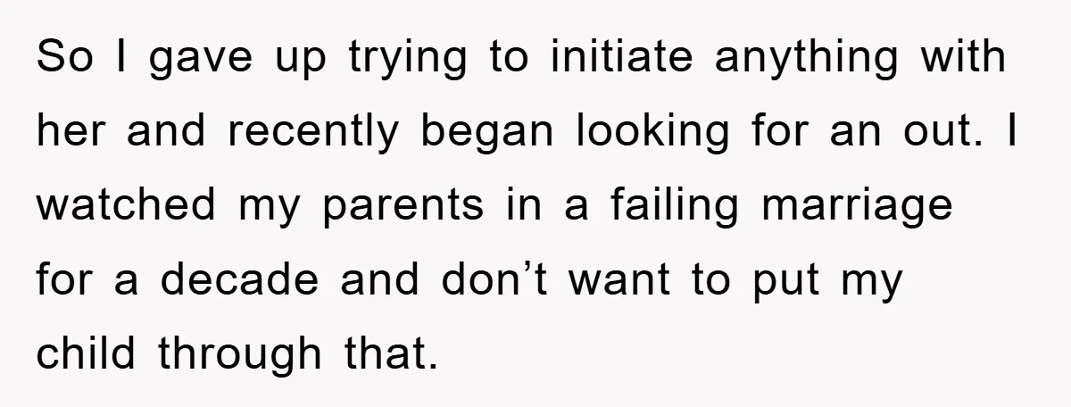 So I gave up trying to initiate anything with her and recently began looking for an out. I watched my parents in a failing marriage for a decade and don’t...