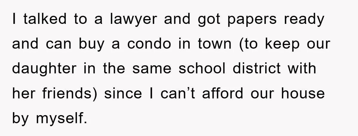 I talked to a lawyer and got papers ready and can buy a condo in town (to keep our daughter in the same school district with her friends) since I...