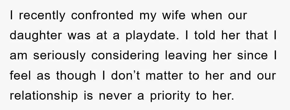 I recently confronted my wife when our daughter was at a playdate. I told her that I am seriously considering leaving her since I feel as though I don’t matter...
