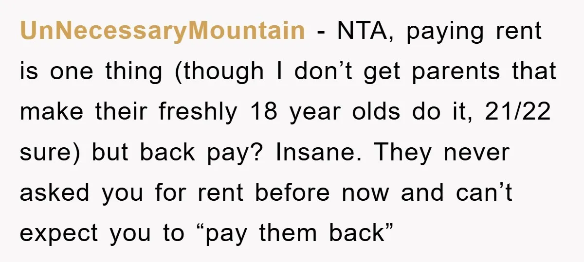 UnNecessaryMountain − NTA, paying rent is one thing (though I don’t get parents that make their freshly 18 year olds do it, 21/22 sure) but back pay? Insane. They never...