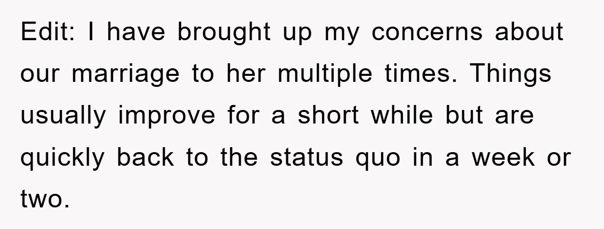 Edit: I have brought up my concerns about our marriage to her multiple times. Things usually improve for a short while but are quickly back to the status quo in...