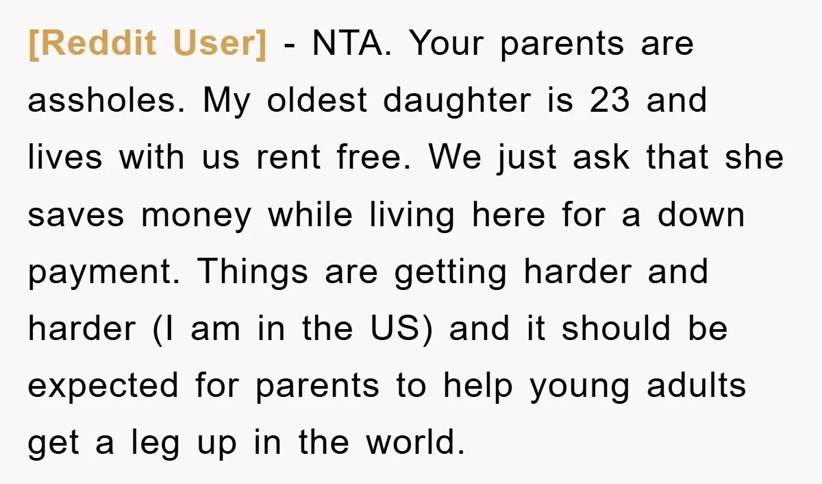 [Reddit User] − NTA. Your parents are assholes. My oldest daughter is 23 and lives with us rent free. We just ask that she saves money while living here for...