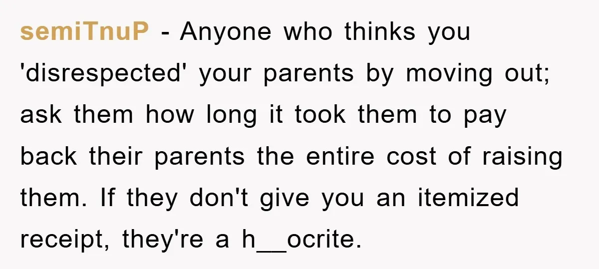 semiTnuP − Anyone who thinks you 'disrespected' your parents by moving out; ask them how long it took them to pay back their parents the entire cost of raising them....