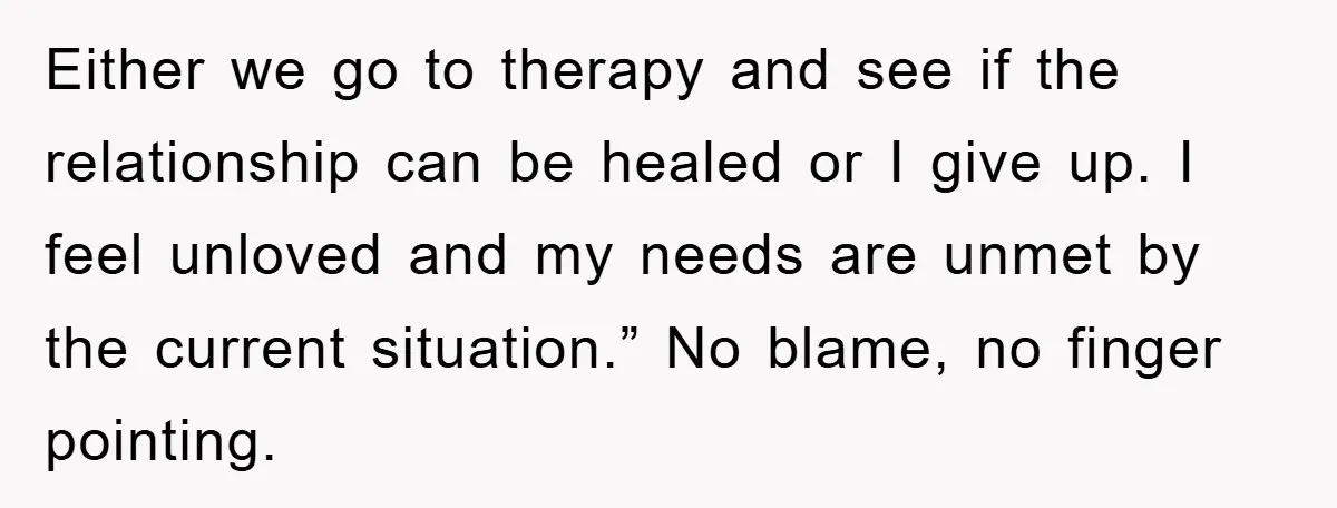 Either we go to therapy and see if the relationship can be healed or I give up. I feel unloved and my needs are unmet by the current situation.” No...