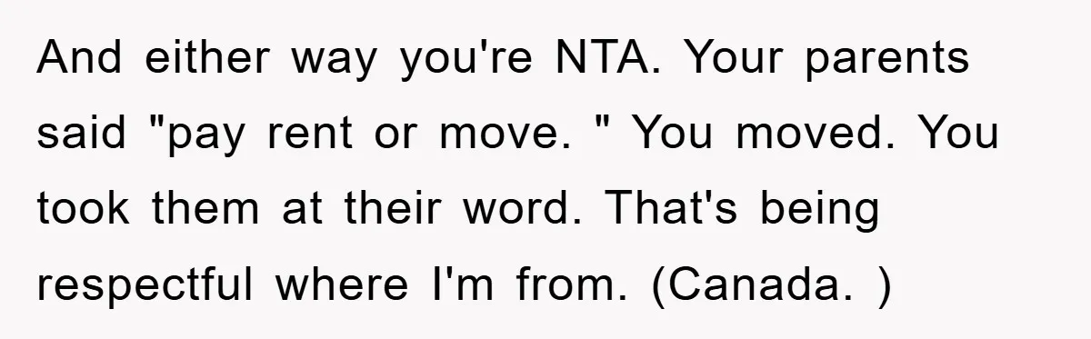 And either way you're NTA. Your parents said "pay rent or move. " You moved. You took them at their word. That's being respectful where I'm from. (Canada. )
