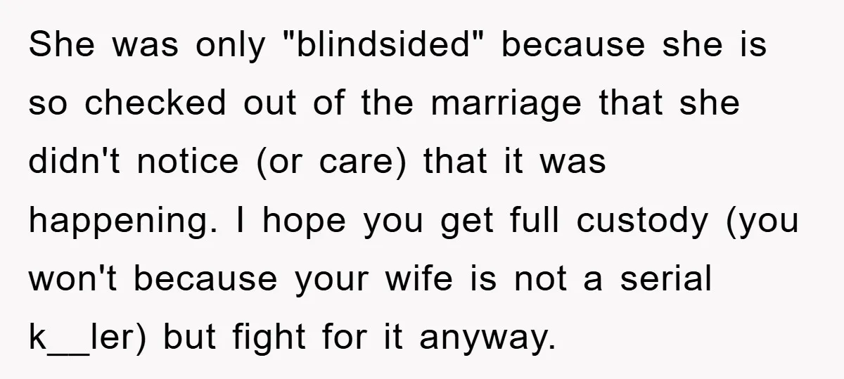 She was only "blindsided" because she is so checked out of the marriage that she didn't notice (or care) that it was happening. I hope you get full custody (you...