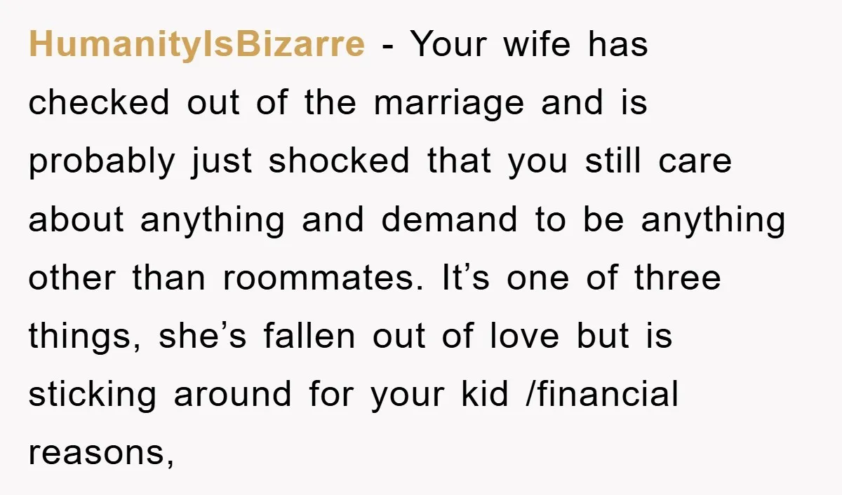 HumanityIsBizarre − Your wife has checked out of the marriage and is probably just shocked that you still care about anything and demand to be anything other than roommates. It’s...