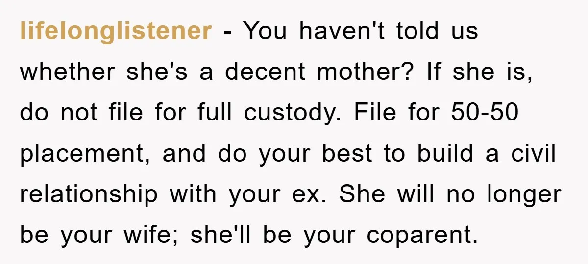 lifelonglistener − You haven't told us whether she's a decent mother? If she is, do not file for full custody. File for 50-50 placement, and do your best to build...
