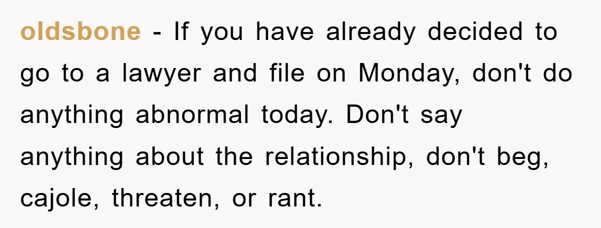 oldsbone − If you have already decided to go to a lawyer and file on Monday, don't do anything abnormal today. Don't say anything about the relationship, don't beg, cajole,...