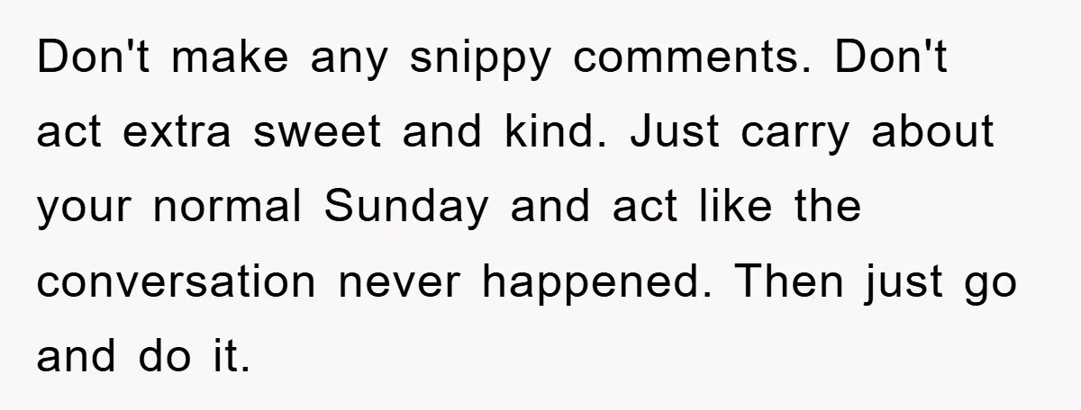 Don't make any snippy comments. Don't act extra sweet and kind. Just carry about your normal Sunday and act like the conversation never happened. Then just go and do it.