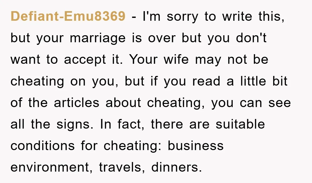 Defiant-Emu8369 − I'm sorry to write this, but your marriage is over but you don't want to accept it. Your wife may not be cheating on you, but if you...