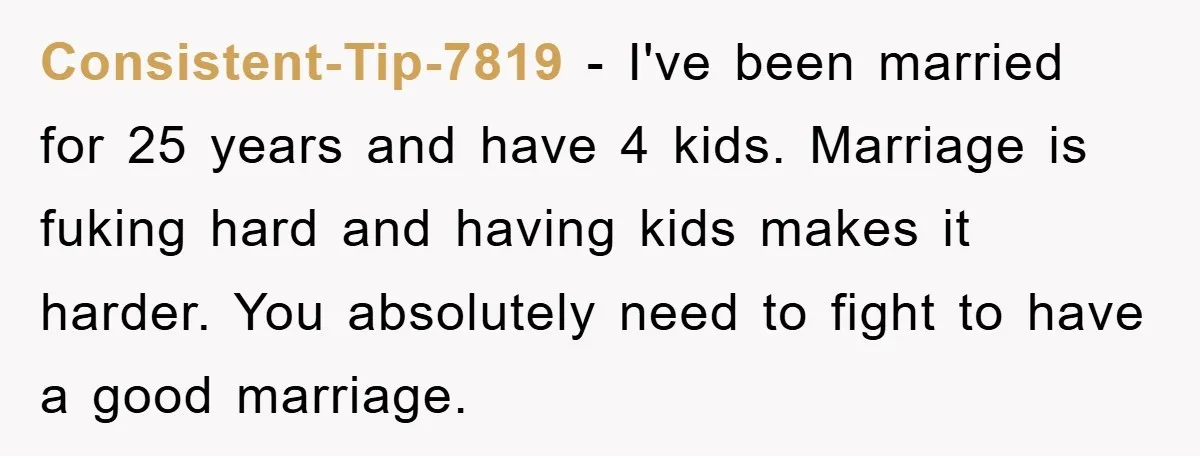 Consistent-Tip-7819 − I've been married for 25 years and have 4 kids. Marriage is fuking hard and having kids makes it harder. You absolutely need to fight to have a...
