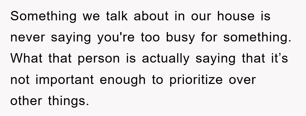 Something we talk about in our house is never saying you're too busy for something. What that person is actually saying that it’s not important enough to prioritize over other...