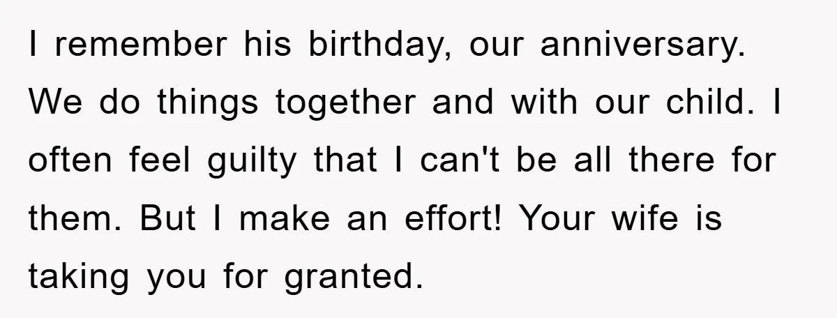 I remember his birthday, our anniversary. We do things together and with our child. I often feel guilty that I can't be all there for them. But I make an...