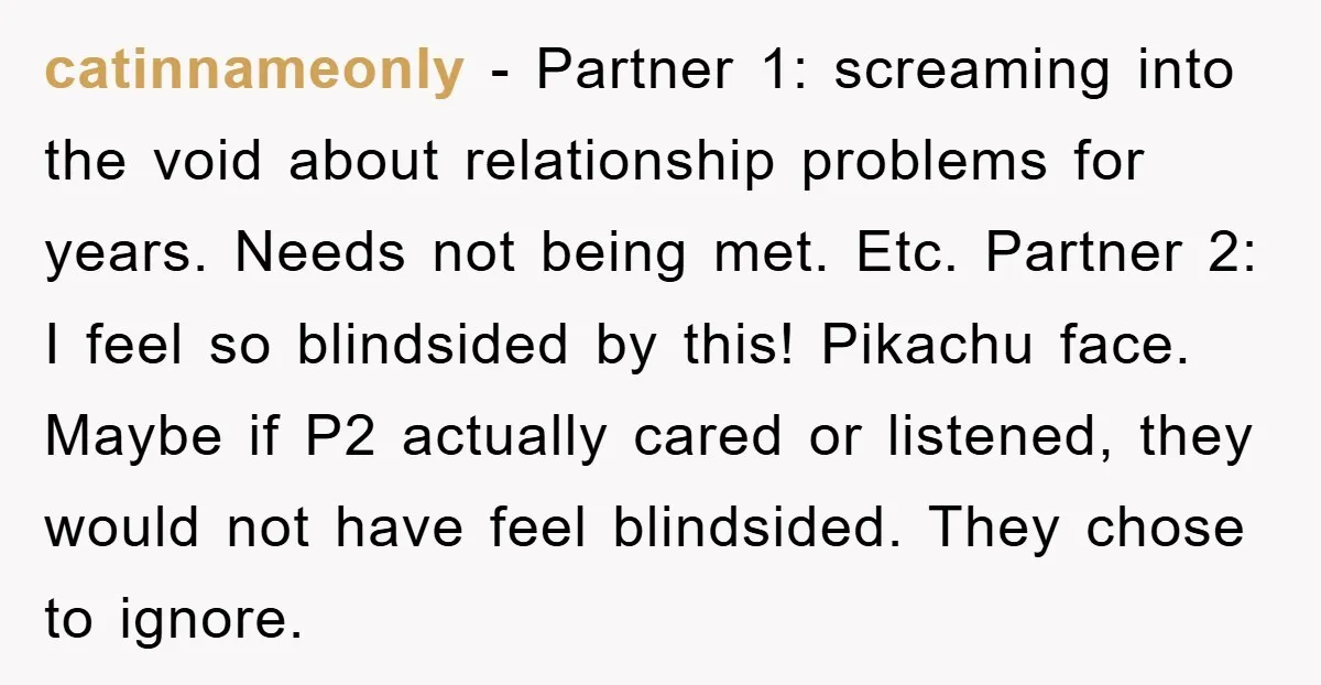 catinnameonly − Partner 1: screaming into the void about relationship problems for years. Needs not being met. Etc. Partner 2: I feel so blindsided by this! Pikachu face. Maybe if...