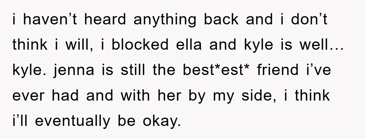 i haven’t heard anything back and i don’t think i will, i blocked ella and kyle is well… kyle. jenna is still the best*est* friend i’ve ever had and with...