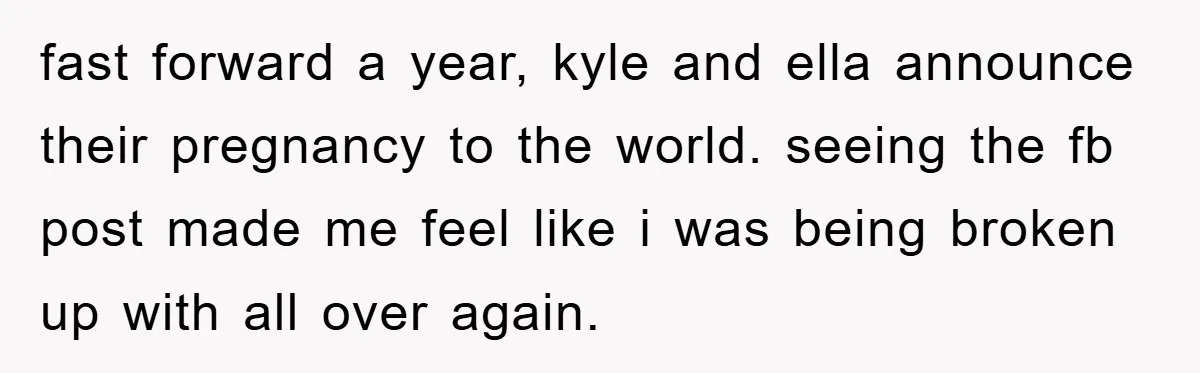 fast forward a year, kyle and ella announce their pregnancy to the world. seeing the fb post made me feel like i was being broken up with all over again.