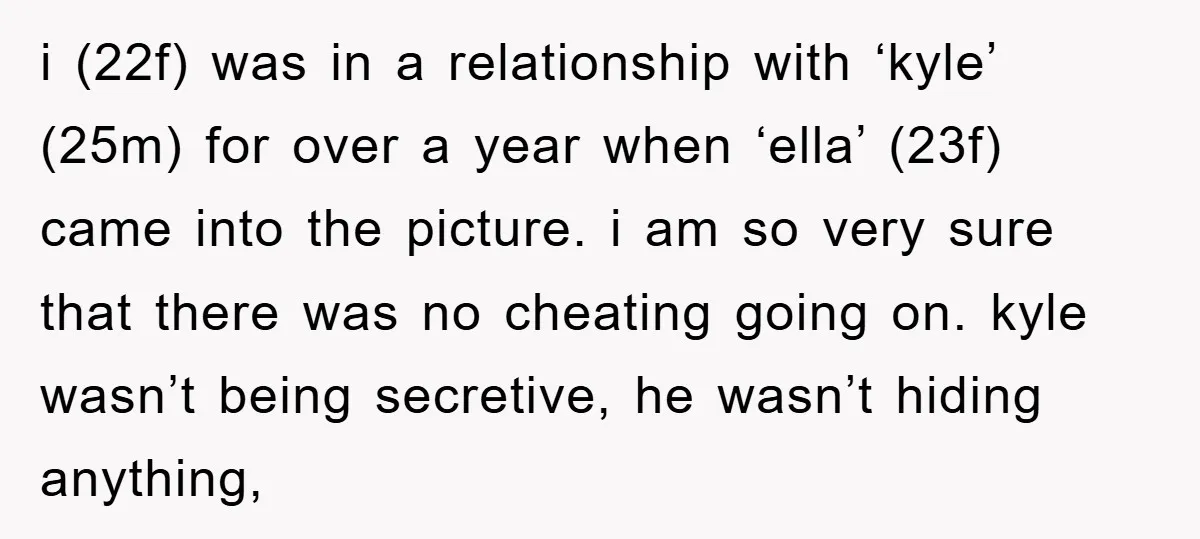i (22f) was in a relationship with ‘kyle’ (25m) for over a year when ‘ella’ (23f) came into the picture. i am so very sure that there was no cheating...