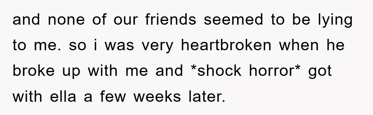 and none of our friends seemed to be lying to me. so i was very heartbroken when he broke up with me and *shock horror* got with ella a few...
