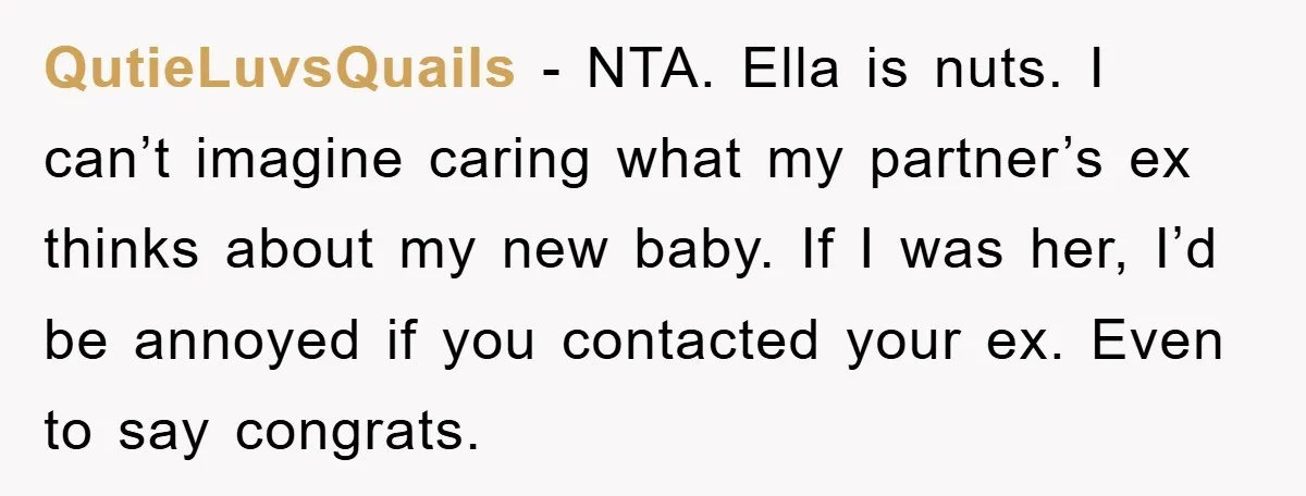 QutieLuvsQuails − NTA. Ella is nuts. I can’t imagine caring what my partner’s ex thinks about my new baby. If I was her, I’d be annoyed if you contacted your...