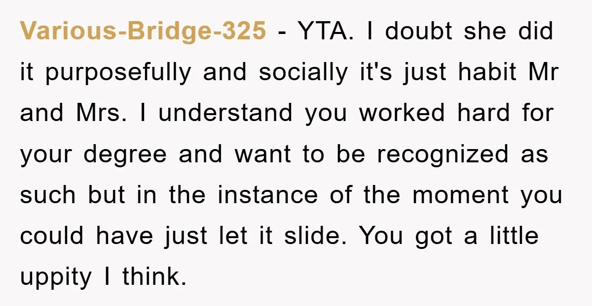 Various-Bridge-325 − YTA. I doubt she did it purposefully and socially it's just habit Mr and Mrs. I understand you worked hard for your degree and want to be recognized...