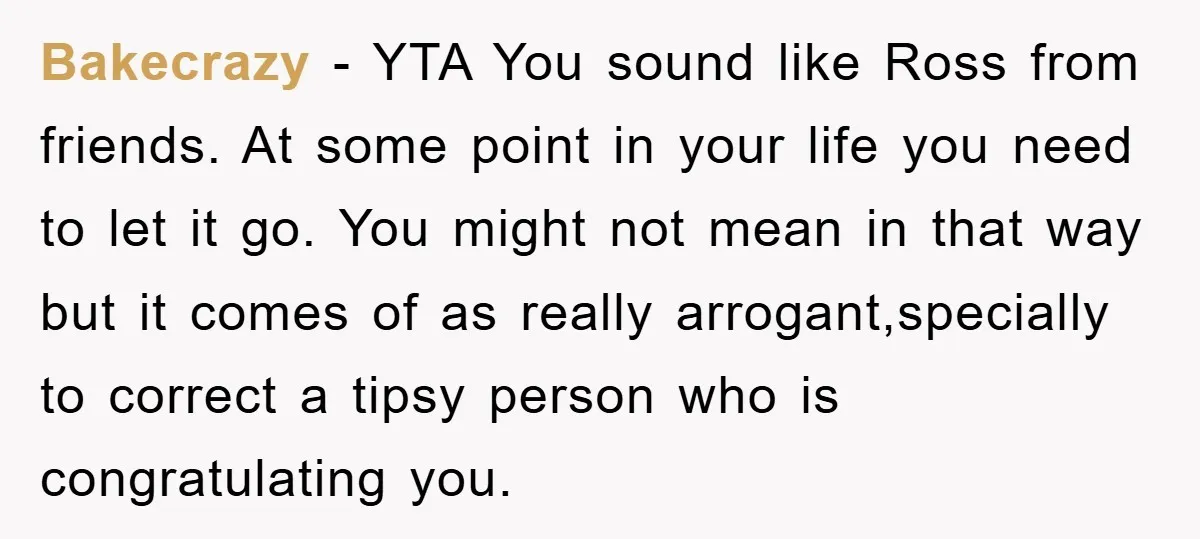 Bakecrazy − YTA You sound like Ross from friends. At some point in your life you need to let it go. You might not mean in that way but it...