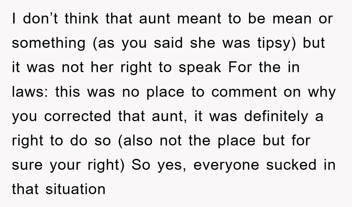I don’t think that aunt meant to be mean or something (as you said she was tipsy) but it was not her right to speak For the in laws: this...