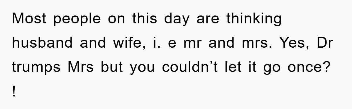 Most people on this day are thinking husband and wife, i. e mr and mrs. Yes, Dr trumps Mrs but you couldn’t let it go once? !