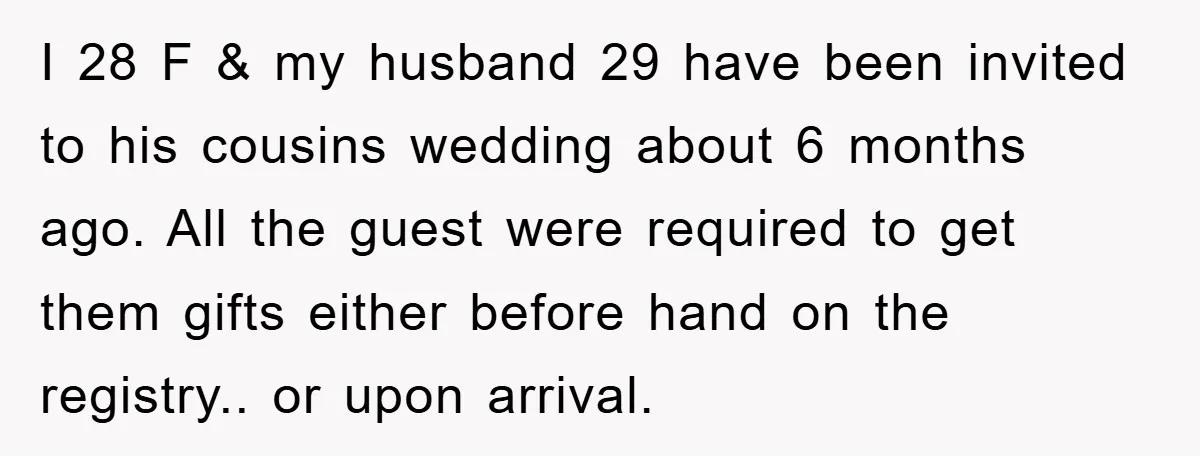 I 28 F & my husband 29 have been invited to his cousins wedding about 6 months ago. All the guest were required to get them gifts either before hand...