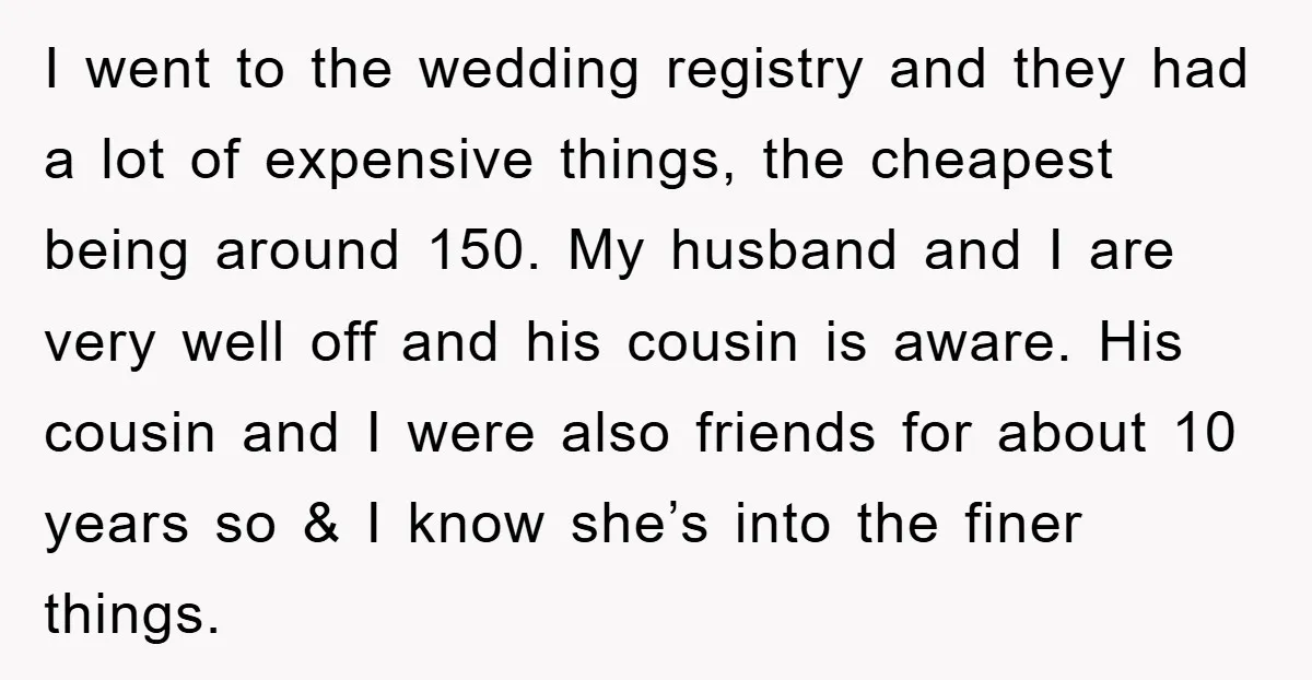 I went to the wedding registry and they had a lot of expensive things, the cheapest being around 150. My husband and I are very well off and his cousin...