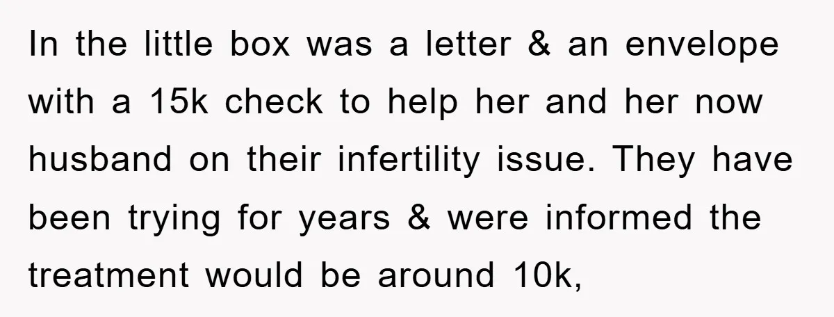 In the little box was a letter & an envelope with a 15k check to help her and her now husband on their infertility issue. They have been trying for...