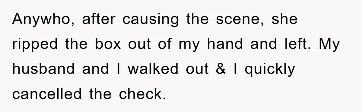 Anywho, after causing the scene, she ripped the box out of my hand and left. My husband and I walked out & I quickly cancelled the check.