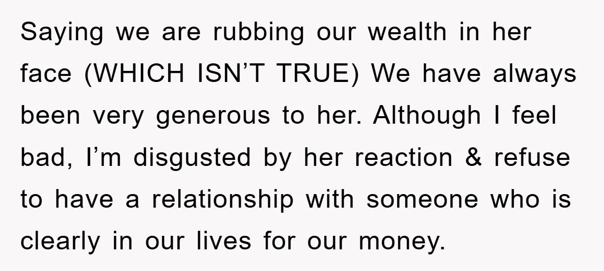 Saying we are rubbing our wealth in her face (WHICH ISN’T TRUE) We have always been very generous to her. Although I feel bad, I’m disgusted by her reaction &...