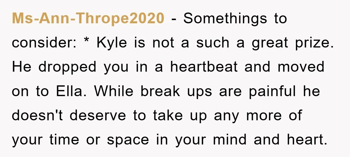 Ms-Ann-Thrope2020 − Somethings to consider: * Kyle is not a such a great prize. He dropped you in a heartbeat and moved on to Ella. While break ups are painful...