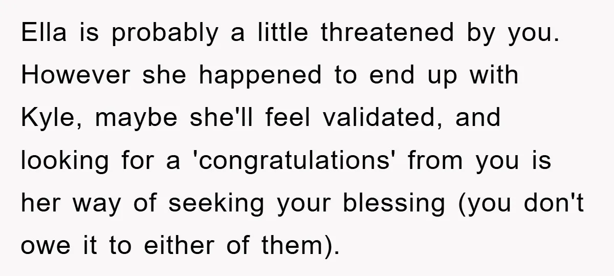 Ella is probably a little threatened by you. However she happened to end up with Kyle, maybe she'll feel validated, and looking for a 'congratulations' from you is her way...