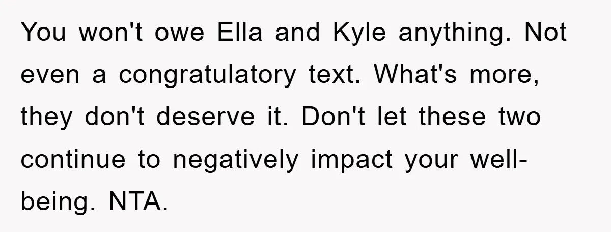 You won't owe Ella and Kyle anything. Not even a congratulatory text. What's more, they don't deserve it. Don't let these two continue to negatively impact your well-being. NTA.