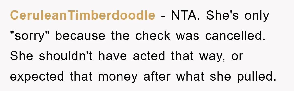 CeruleanTimberdoodle − NTA. She's only "sorry" because the check was cancelled. She shouldn't have acted that way, or expected that money after what she pulled.