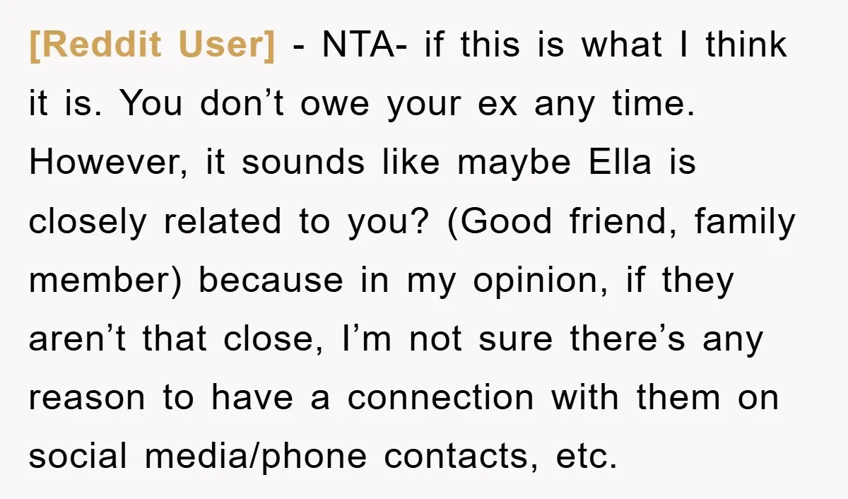 [Reddit User] − NTA- if this is what I think it is. You don’t owe your ex any time. However, it sounds like maybe Ella is closely related to you?...