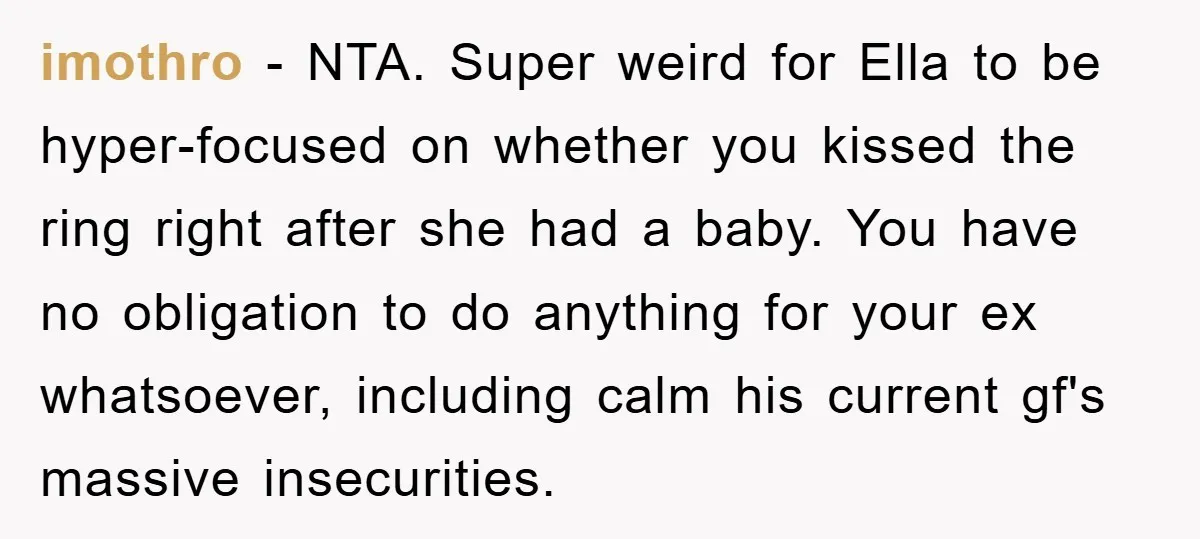 imothro − NTA. Super weird for Ella to be hyper-focused on whether you kissed the ring right after she had a baby. You have no obligation to do anything for...