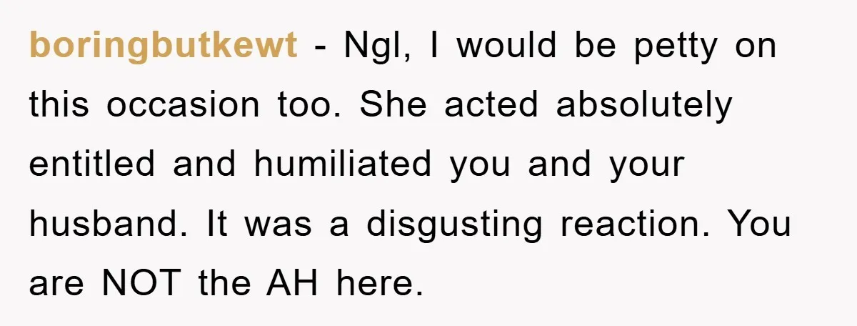 boringbutkewt − Ngl, I would be petty on this occasion too. She acted absolutely entitled and humiliated you and your husband. It was a disgusting reaction. You are NOT the...