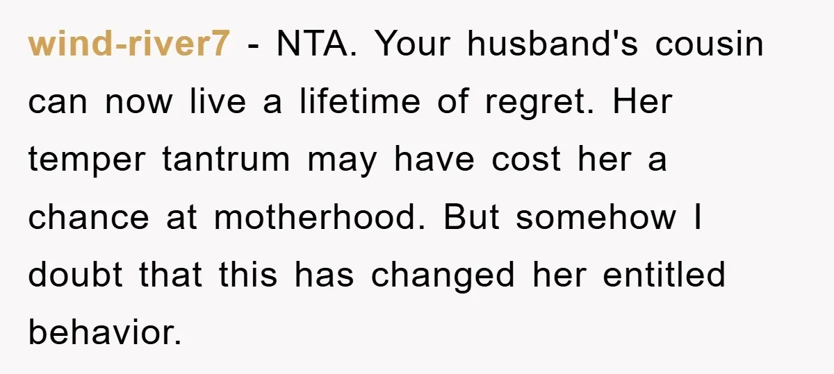 wind-river7 − NTA. Your husband's cousin can now live a lifetime of regret. Her temper tantrum may have cost her a chance at motherhood. But somehow I doubt that this...
