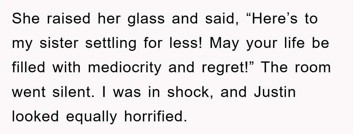 She raised her glass and said, “Here’s to my sister settling for less! May your life be filled with mediocrity and regret!” The room went silent. I was in shock,...