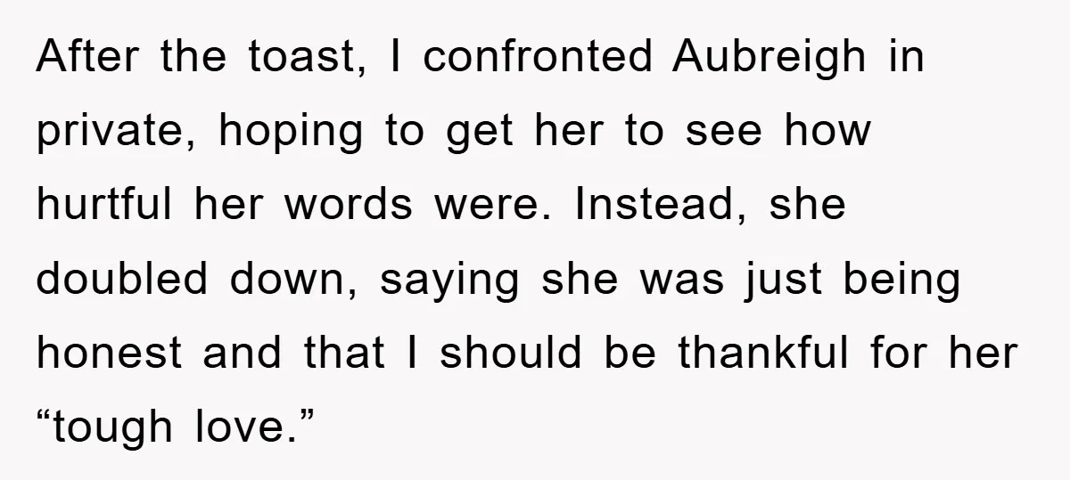 After the toast, I confronted Aubreigh in private, hoping to get her to see how hurtful her words were. Instead, she doubled down, saying she was just being honest and...