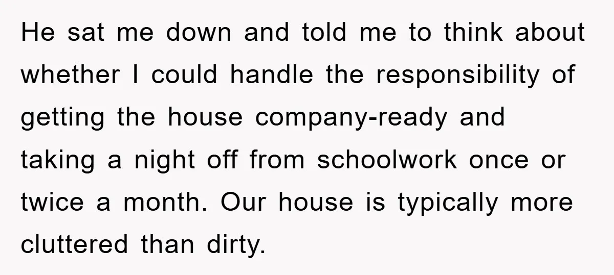 He sat me down and told me to think about whether I could handle the responsibility of getting the house company-ready and taking a night off from schoolwork once or...