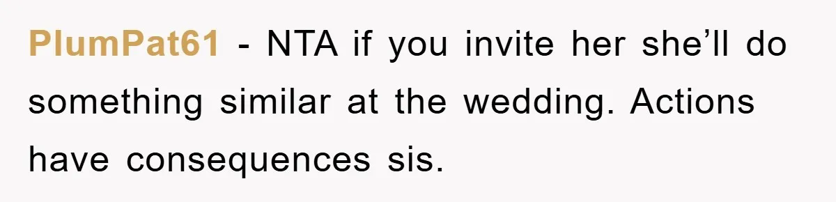 PlumPat61 − NTA if you invite her she’ll do something similar at the wedding. Actions have consequences sis.
