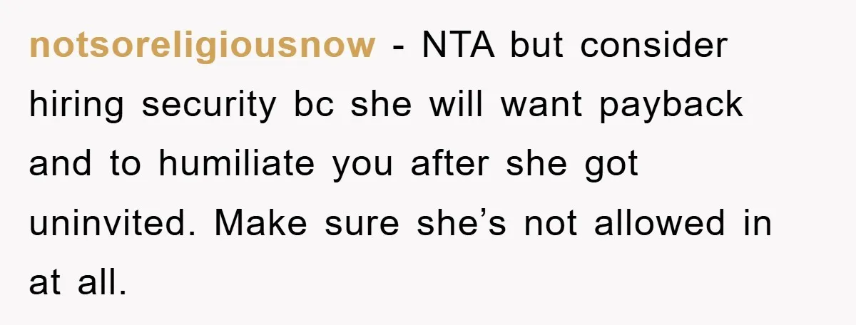 notsoreligiousnow − NTA but consider hiring security bc she will want payback and to humiliate you after she got uninvited. Make sure she’s not allowed in at all.